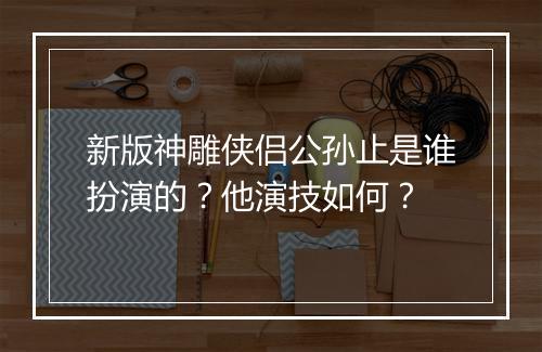 新版神雕侠侣公孙止是谁扮演的？他演技如何？