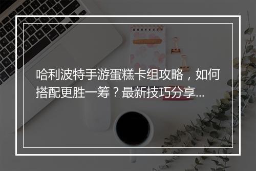哈利波特手游蛋糕卡组攻略，如何搭配更胜一筹？最新技巧分享！