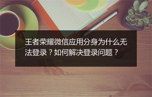 王者荣耀微信应用分身为什么无法登录？如何解决登录问题？