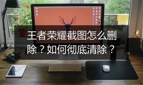 王者荣耀截图怎么删除？如何彻底清除？