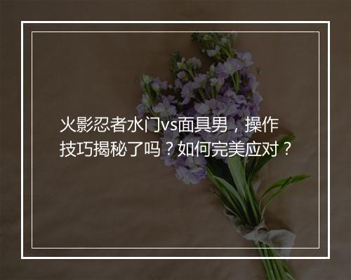 火影忍者水门vs面具男，操作技巧揭秘了吗？如何完美应对？