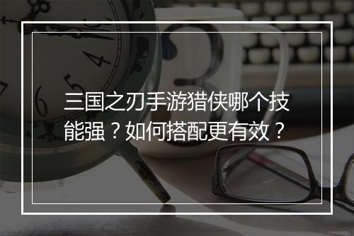 三国之刃手游猎侠哪个技能强？如何搭配更有效？