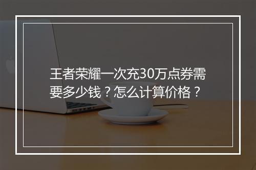 王者荣耀一次充30万点券需要多少钱？怎么计算价格？