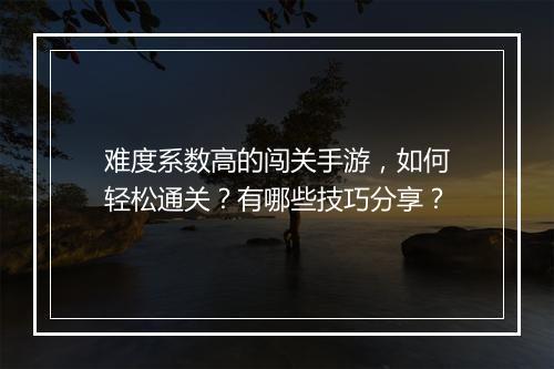 难度系数高的闯关手游，如何轻松通关？有哪些技巧分享？