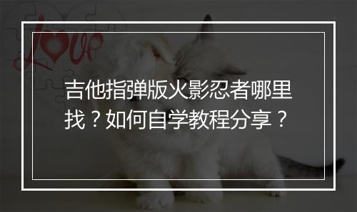 吉他指弹版火影忍者哪里找？如何自学教程分享？
