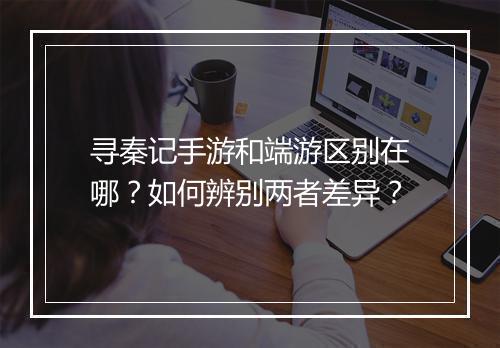 寻秦记手游和端游区别在哪？如何辨别两者差异？