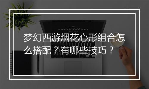梦幻西游烟花心形组合怎么搭配?有哪些技巧?