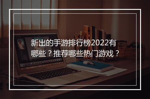 新出的手游排行榜2022有哪些？推荐哪些热门游戏？