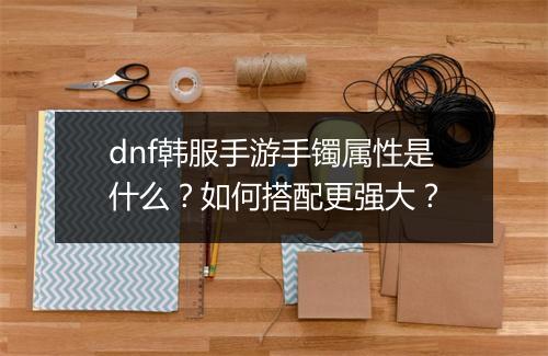 dnf韩服手游手镯属性是什么？如何搭配更强大？