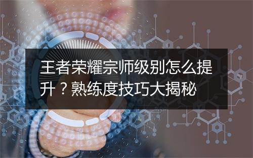 王者荣耀宗师级别怎么提升？熟练度技巧大揭秘