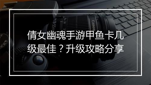 倩女幽魂手游甲鱼卡几级最佳？升级攻略分享