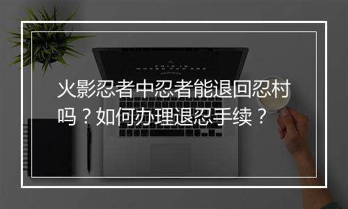 火影忍者中忍者能退回忍村吗？如何办理退忍手续？
