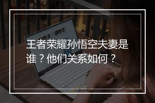 王者荣耀孙悟空夫妻是谁？他们关系如何？