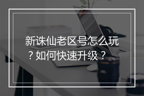 新诛仙老区号怎么玩?如何快速升级?