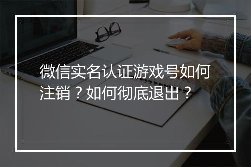 微信实名认证游戏号如何注销?如何彻底退出?