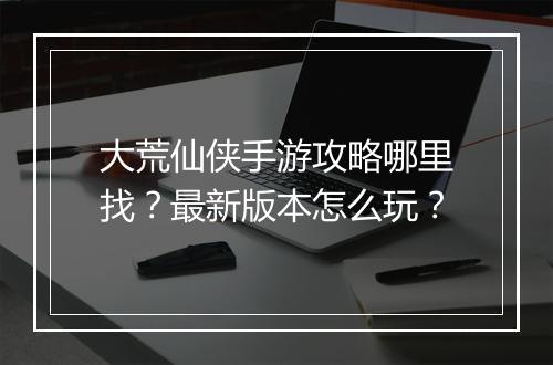 大荒仙侠手游攻略哪里找?最新版本怎么玩?