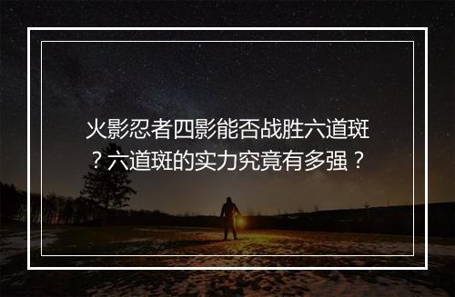 火影忍者四影能否战胜六道斑？六道斑的实力究竟有多强？