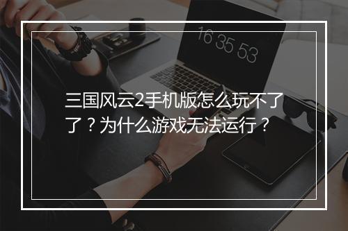 三国风云2手机版怎么玩不了了？为什么游戏无法运行？