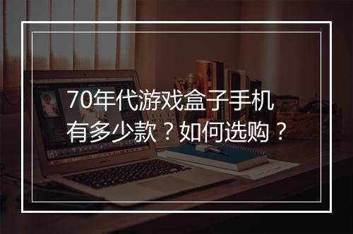 70年代游戏盒子手机有多少款？如何选购？
