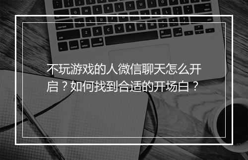 不玩游戏的人微信聊天怎么开启?如何找到合适的开场白?