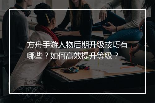 方舟手游人物后期升级技巧有哪些？如何高效提升等级？