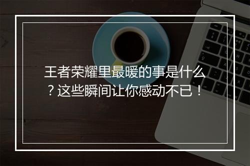 王者荣耀里最暖的事是什么？这些瞬间让你感动不已！