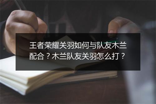王者荣耀关羽如何与队友木兰配合？木兰队友关羽怎么打？