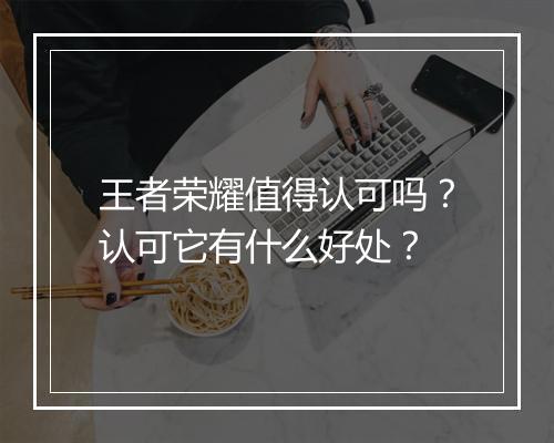 王者荣耀值得认可吗？认可它有什么好处？