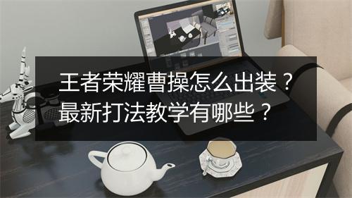 王者荣耀曹操怎么出装？最新打法教学有哪些？