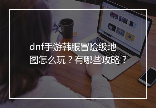 dnf手游韩服冒险级地图怎么玩？有哪些攻略？