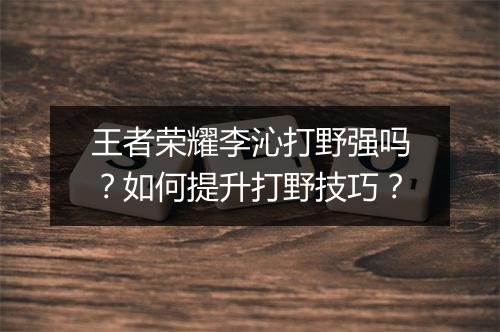 王者荣耀李沁打野强吗？如何提升打野技巧？