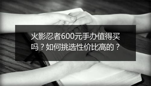 火影忍者600元手办值得买吗？如何挑选性价比高的？