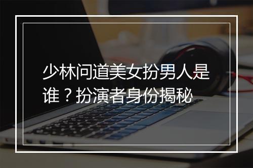 少林问道美女扮男人是谁？扮演者身份揭秘