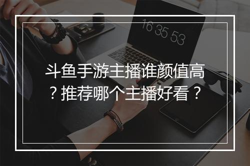 斗鱼手游主播谁颜值高？推荐哪个主播好看？