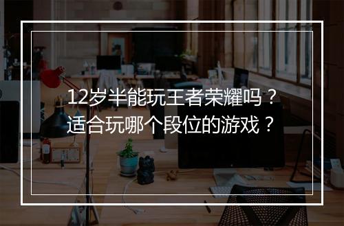 12岁半能玩王者荣耀吗？适合玩哪个段位的游戏？