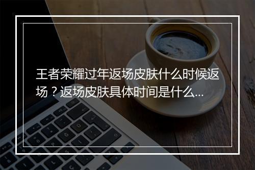 王者荣耀过年返场皮肤什么时候返场？返场皮肤具体时间是什么？