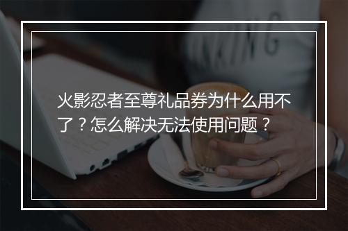 火影忍者至尊礼品券为什么用不了？怎么解决无法使用问题？