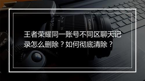 王者荣耀同一账号不同区聊天记录怎么删除？如何彻底清除？