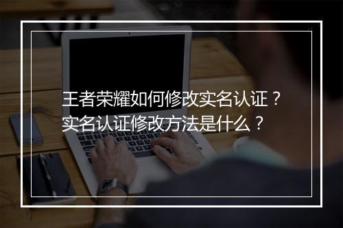 王者荣耀如何修改实名认证？实名认证修改方法是什么？