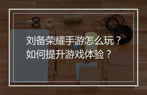 刘备荣耀手游怎么玩?如何提升游戏体验?