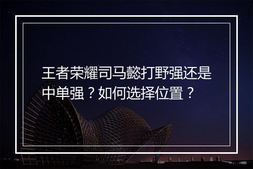 王者荣耀司马懿打野强还是中单强？如何选择位置？
