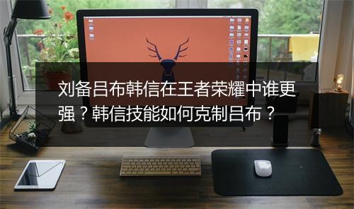 刘备吕布韩信在王者荣耀中谁更强？韩信技能如何克制吕布？