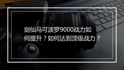 剑仙马可波罗9000战力如何提升？如何达到顶级战力？