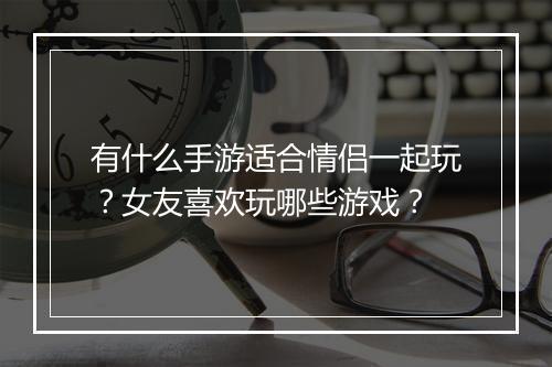 有什么手游适合情侣一起玩？女友喜欢玩哪些游戏？