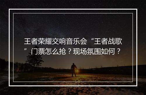 王者荣耀交响音乐会“王者战歌”门票怎么抢？现场氛围如何？