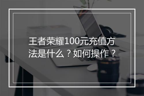 王者荣耀100元充值方法是什么？如何操作？