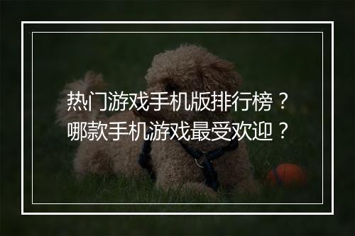 热门游戏手机版排行榜？哪款手机游戏最受欢迎？