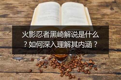 火影忍者黑崎解说是什么?如何深入理解其内涵?