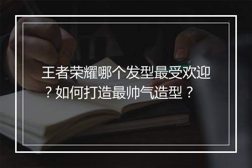 王者荣耀哪个发型最受欢迎？如何打造最帅气造型？