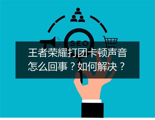王者荣耀打团卡顿声音怎么回事？如何解决？